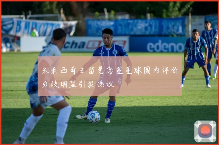 米利西奇去留悬念重重球圈内评价分歧明显引发热议