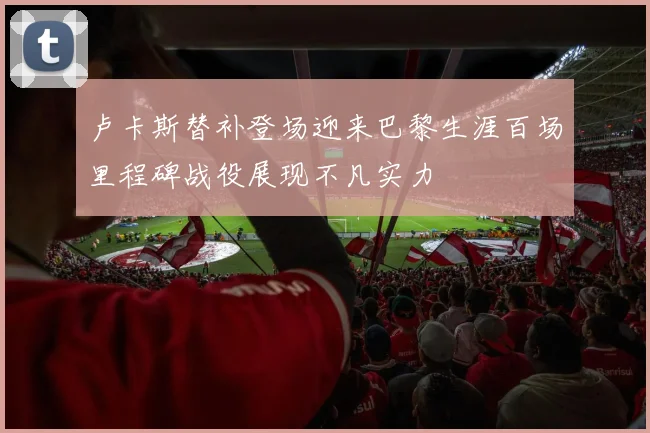 卢卡斯替补登场迎来巴黎生涯百场里程碑战役展现不凡实力