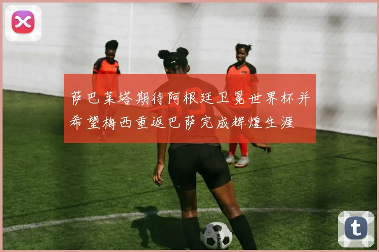萨巴莱塔期待阿根廷卫冕世界杯并希望梅西重返巴萨完成辉煌生涯