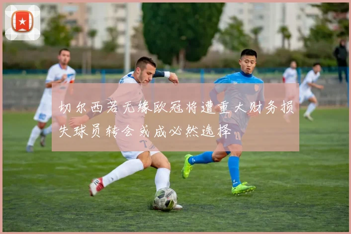 切尔西若无缘欧冠将遭重大财务损失球员转会或成必然选择