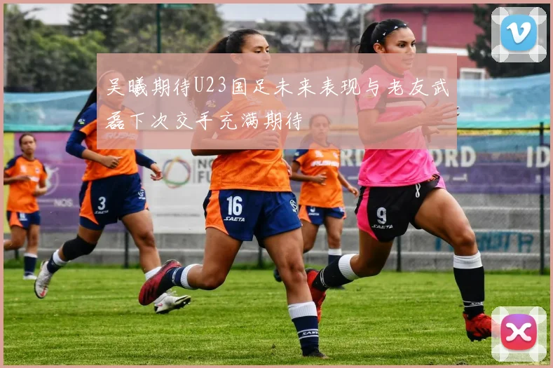 吴曦期待U23国足未来表现与老友武磊下次交手充满期待