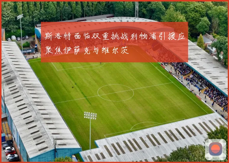 斯洛特面临双重挑战利物浦引援应聚焦伊萨克与维尔茨