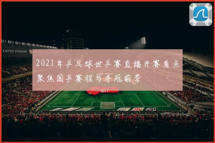2021年乒乓球世乒赛直播开赛看点聚焦国乒赛程与夺冠前景