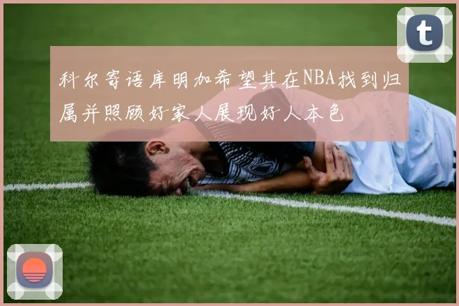 科尔寄语库明加希望其在NBA找到归属并照顾好家人展现好人本色