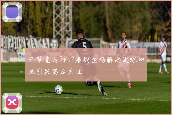 巴萨皇马3比2鏖战全场解说进球回放引发赛后关注