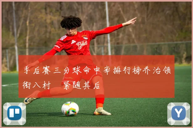 季后赛三分球命中率排行榜乔治领衔八村塁紧随其后