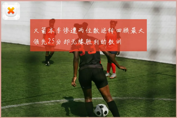 火箭本季惨遭两位数逆转回顾最大领先25分却无缘胜利的教训