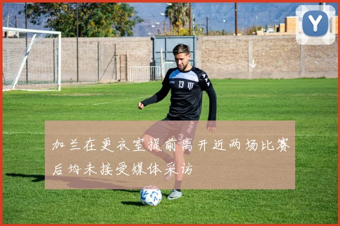 加兰在更衣室提前离开近两场比赛后均未接受媒体采访