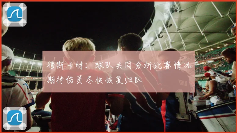 穆斯卡特：球队共同分析比赛情况期待伤员尽快恢复归队