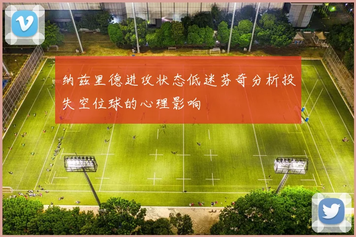 纳兹里德进攻状态低迷芬奇分析投失空位球的心理影响