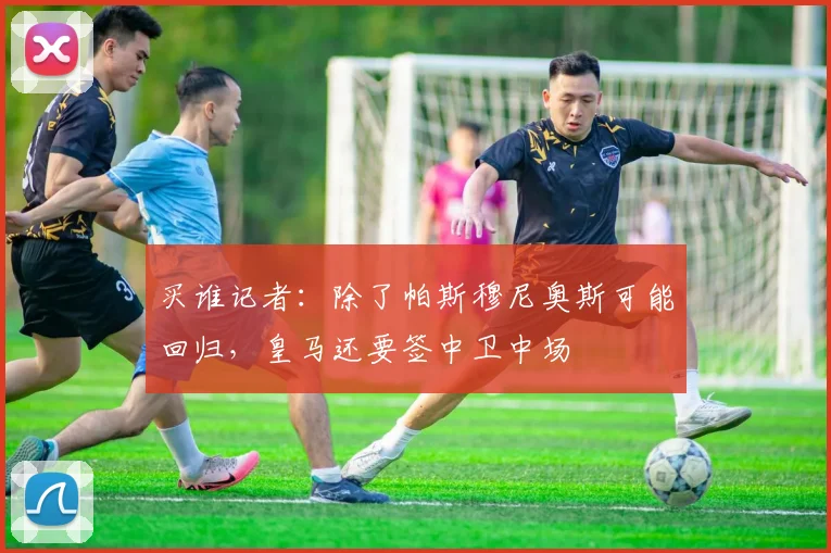 买谁记者：除了帕斯穆尼奥斯可能回归，皇马还要签中卫中场