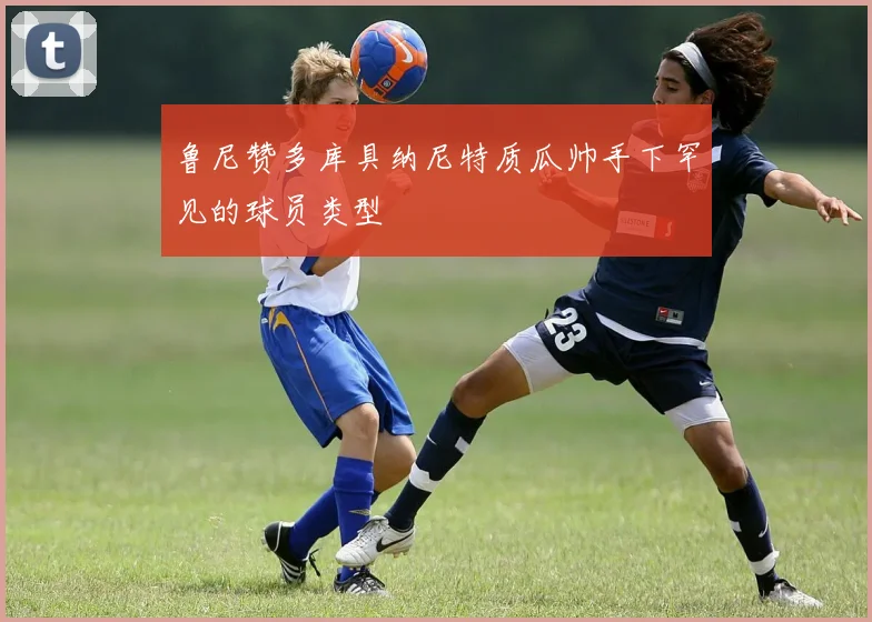 鲁尼赞多库具纳尼特质瓜帅手下罕见的球员类型