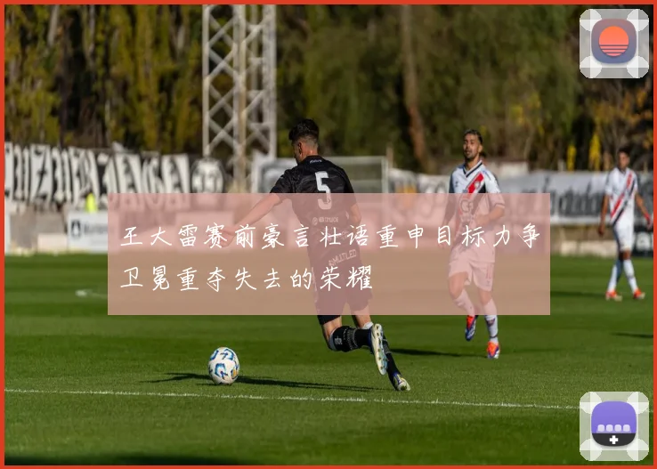 王大雷赛前豪言壮语重申目标力争卫冕重夺失去的荣耀