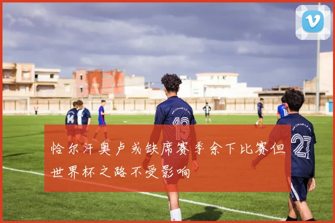 恰尔汗奥卢或缺席赛季余下比赛但世界杯之路不受影响