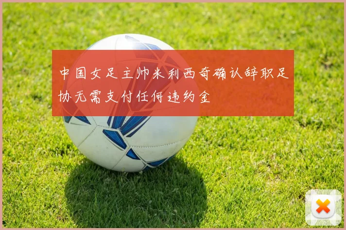 中国女足主帅米利西奇确认辞职足协无需支付任何违约金