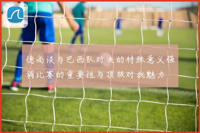 德尚谈与巴西队对决的特殊意义强调比赛的重要性与顶级对抗魅力