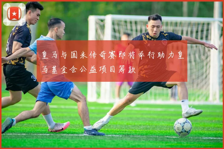 皇马与国米传奇赛即将举行助力皇马基金会公益项目筹款