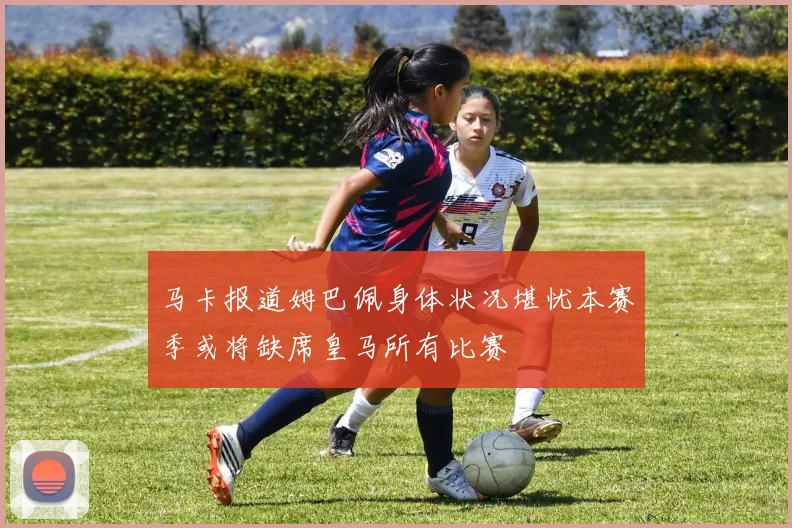 马卡报道姆巴佩身体状况堪忧本赛季或将缺席皇马所有比赛