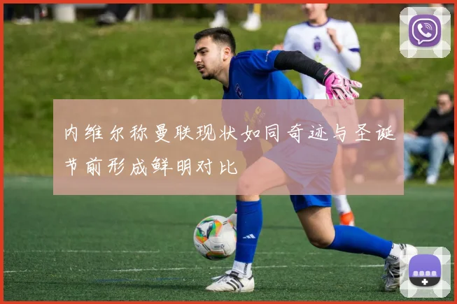 内维尔称曼联现状如同奇迹与圣诞节前形成鲜明对比