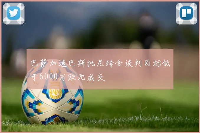 巴萨加速巴斯托尼转会谈判目标低于6000万欧元成交