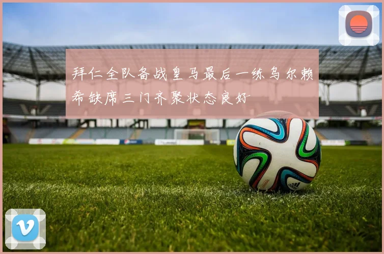 拜仁全队备战皇马最后一练乌尔赖希缺席三门齐聚状态良好