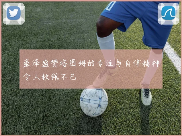 豪泽盛赞塔图姆的专注与自律精神令人钦佩不已