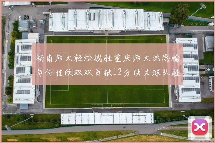 湖南师大轻松战胜重庆师大沈思榆与何佳欣双双贡献12分助力球队胜利