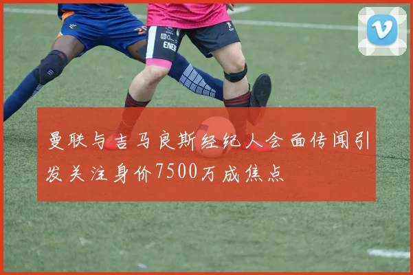 曼联与吉马良斯经纪人会面传闻引发关注身价7500万成焦点